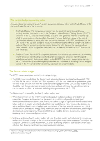 Implementing the Climate Change Act 2008 7




    The carbon budget accounting rules
    According to carbon accounting rules1, carbon savings are attributed either to the Traded Sector or to
    the Non-Traded Sector of the economy:

       •	 The Traded Sector (TS) comprises emissions from the electricity generation and heavy
          industry activities that are included in the European Union’s Emission Trading System (EU ETS).
          Emissions in the EU ETS are constrained by an overall limit (generally referred to as ‘the cap’)
          which drives emissions reductions. Each European Member State has a share of the overall
          cap, based on allowances either allocated for free or auctioned to EU ETS participants. It is the
          UK’s share of the cap that is used to measure whether emissions in the TS comply with carbon
          budgets. If further emissions reductions occur below the UK’s share of the cap, this will not
          count towards carbon budgets but could help the UK meet its share of the EU ETS cap more
          cost-effectively.

       •	 The Non-Traded Sector (NTS) comprises emissions from all other sectors of the UK economy
          (mainly emissions from heating households and businesses, and emissions from transport,
          agriculture and waste) that are not subject to the EU ETS. Any carbon savings taking place in
          the NTS are driven by a variety of policy measures and contribute to achieving carbon budgets.
          Savings in the NTS are therefore extremely significant for carbon budgets.

1


The fourth carbon budget
The CCC’s recommendations on the fourth carbon budget
13. The CCC recommended that the Government sets in legislation a fourth carbon budget of 1950
    MtCO2e for the period 2023 to 2027. This equates to a 50 per cent reduction in greenhouse gases
    on 1990 levels for each year over the fourth carbon budget period. The CCC advised that this level
    should be met through domestic emissions reductions without relying on the use of international
    carbon credits, to offset UK emissions, including through the use of the EU ETS.

The Government’s proposal for the fourth carbon budget level
14. When Government set the first three carbon budgets, it had clear guidance provided by an
    established European and international framework, and evidence of possible technological
    developments in the short term future. The fourth carbon budget is significantly further ahead in the
    future so there is greater uncertainty about technical feasibility and risks. However, the decision to
    set an ambitious fourth carbon budget now, on the basis of the best available evidence, is a critical
    one for the UK climate and energy policy framework and will help drive the innovation, technological
    development and entrepreneurship in the UK that we need to deliver a dynamic, low carbon
    economy that is internationally competitive.

15. Setting an ambitious fourth carbon budget will help drive low carbon technologies and increase our
    resilience to dramatic changes in the price of oil, resulting in a more stable economy. Our analysis, the
    European Commission’s and that of the CCC show that taking ambitious early action is more cost-
    effective than delaying it and leaving emissions reductions to later.

1
    http://www.decc.gov.uk/assets/decc/consultations/carbon%20accounting/1_20091211101501_e_@@_
    guidancecarbonaccounting.pdf
 