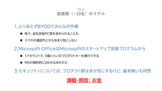 6
Real
創業期（~10名）のリアル
1. とりあえずBYODでみんなが作業
◼ 時々、会社支給PC等を求められることも
◼ スマホの通話代とかもあまり気にしない
2.Microsoft OfficeはMicrosoftのスタートアップ支援...