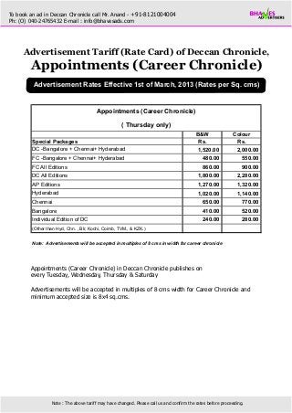 To book an ad in Deccan Chronicle call Mr. Anand - +91-8121004004
Ph: (O) 040-24765432 E-mail : info@bhavesads.com




     Advertisement Tariff (Rate Card) of Deccan Chronicle,
        Appointments (Career Chronicle)
         Advertisement Rates Effective 1st of March, 2013 (Rates per Sq. cms)


                                        Appointments (Career Chronicle)

                                                     ( Thursday only)
                                                                                           B&W               Colour
         Special Packages                                                                   Rs.               Rs.
         DC -Bangalore + Chennai+ Hyderabad                                                1,520.00           2,000.00
         FC -Bangalore + Chennai+ Hyderabad                                                   480.00              550.00
         FC All Editions                                                                      860.00              900.00
         DC All Editions                                                                    1,800.00           2,280.00
         AP Editions                                                                        1,270.00           1,320.00
         Hyderabad                                                                          1,020.00           1,140.00
         Chennai                                                                              650.00              770.00
         Bangalore                                                                            410.00              520.00
         Individual Edition of DC                                                             240.00              280.00
         (Other than Hyd, Chn. , Blr, Kochi, Coimb, TVM., & KZK.)


         Note: Advertisements will be accepted in multiples of 8 cms in width for career chronicle




        Appointments (Career Chronicle) in Deccan Chronicle publishes on
        every Tuesday, Wednesday, Thursday & Saturday

        Advertisements will be accepted in multiples of 8 cms width for Career Chronicle and
        minimum accepted size is 8x4 sq.cms.




                  Note : The above tariff may have changed. Please call us and confirm the rates before proceeding.
 