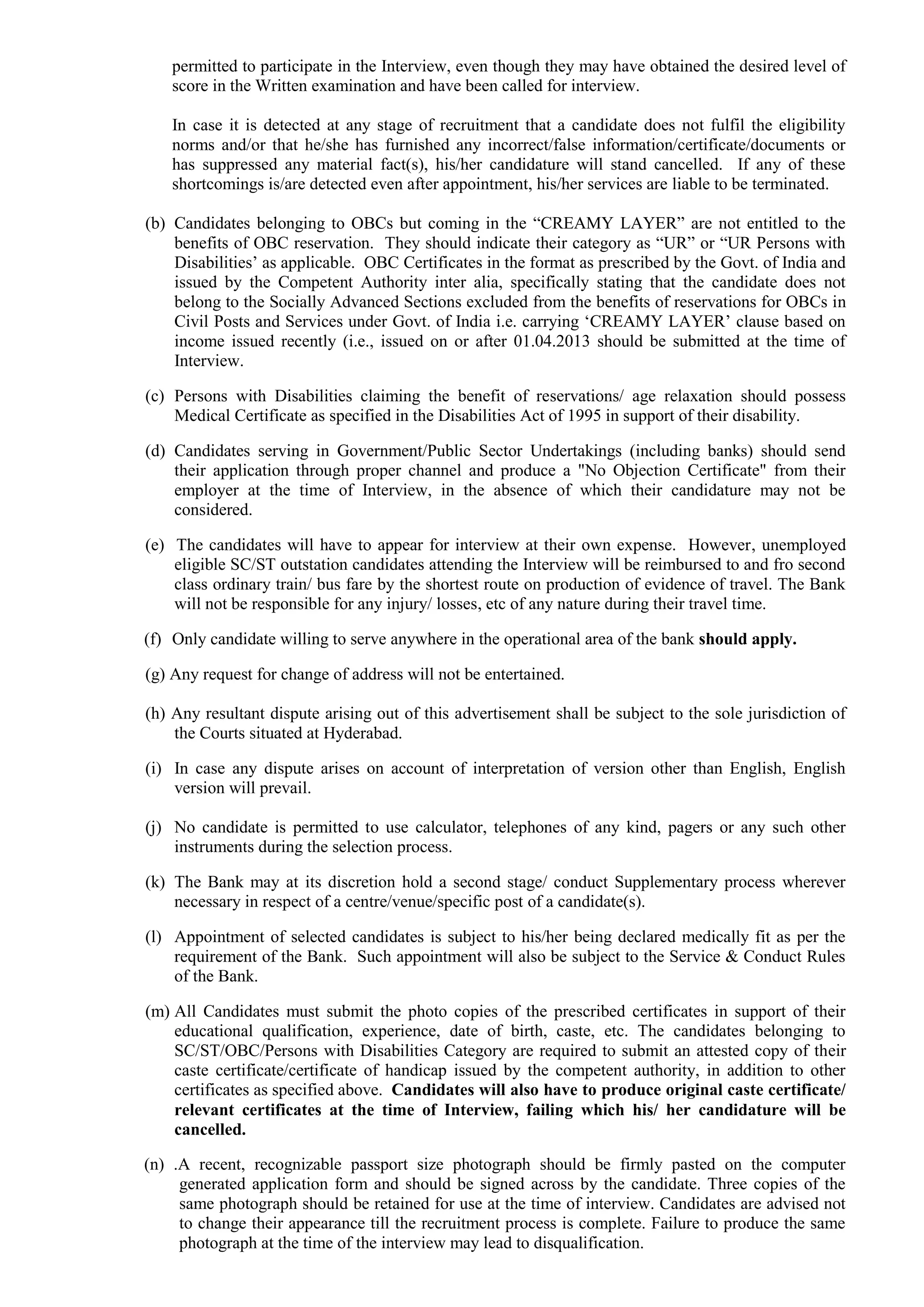 permitted to participate in the Interview, even though they may have obtained the desired level of
score in the Written examination and have been called for interview.
In case it is detected at any stage of recruitment that a candidate does not fulfil the eligibility
norms and/or that he/she has furnished any incorrect/false information/certificate/documents or
has suppressed any material fact(s), his/her candidature will stand cancelled. If any of these
shortcomings is/are detected even after appointment, his/her services are liable to be terminated.
(b) Candidates belonging to OBCs but coming in the “CREAMY LAYER” are not entitled to the
benefits of OBC reservation. They should indicate their category as “UR” or “UR Persons with
Disabilities’ as applicable. OBC Certificates in the format as prescribed by the Govt. of India and
issued by the Competent Authority inter alia, specifically stating that the candidate does not
belong to the Socially Advanced Sections excluded from the benefits of reservations for OBCs in
Civil Posts and Services under Govt. of India i.e. carrying ‘CREAMY LAYER’ clause based on
income issued recently (i.e., issued on or after 01.04.2013 should be submitted at the time of
Interview.
(c) Persons with Disabilities claiming the benefit of reservations/ age relaxation should possess
Medical Certificate as specified in the Disabilities Act of 1995 in support of their disability.
(d) Candidates serving in Government/Public Sector Undertakings (including banks) should send
their application through proper channel and produce a "No Objection Certificate" from their
employer at the time of Interview, in the absence of which their candidature may not be
considered.
(e) The candidates will have to appear for interview at their own expense. However, unemployed
eligible SC/ST outstation candidates attending the Interview will be reimbursed to and fro second
class ordinary train/ bus fare by the shortest route on production of evidence of travel. The Bank
will not be responsible for any injury/ losses, etc of any nature during their travel time.
(f) Only candidate willing to serve anywhere in the operational area of the bank should apply.
(g) Any request for change of address will not be entertained.
(h) Any resultant dispute arising out of this advertisement shall be subject to the sole jurisdiction of
the Courts situated at Hyderabad.
(i) In case any dispute arises on account of interpretation of version other than English, English
version will prevail.
(j) No candidate is permitted to use calculator, telephones of any kind, pagers or any such other
instruments during the selection process.
(k) The Bank may at its discretion hold a second stage/ conduct Supplementary process wherever
necessary in respect of a centre/venue/specific post of a candidate(s).
(l) Appointment of selected candidates is subject to his/her being declared medically fit as per the
requirement of the Bank. Such appointment will also be subject to the Service & Conduct Rules
of the Bank.
(m) All Candidates must submit the photo copies of the prescribed certificates in support of their
educational qualification, experience, date of birth, caste, etc. The candidates belonging to
SC/ST/OBC/Persons with Disabilities Category are required to submit an attested copy of their
caste certificate/certificate of handicap issued by the competent authority, in addition to other
certificates as specified above. Candidates will also have to produce original caste certificate/
relevant certificates at the time of Interview, failing which his/ her candidature will be
cancelled.
(n) .A recent, recognizable passport size photograph should be firmly pasted on the computer
generated application form and should be signed across by the candidate. Three copies of the
same photograph should be retained for use at the time of interview. Candidates are advised not
to change their appearance till the recruitment process is complete. Failure to produce the same
photograph at the time of the interview may lead to disqualification.
 