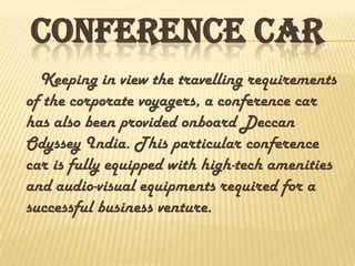 CONFERENCE CAR
Keeping in view the travelling requirements
of the corporate voyagers, a conference car
has also been provided onboard Deccan
Odyssey India. This particular conference
car is fully equipped with high-tech amenities
and audio-visual equipments required for a
successful business venture.
 