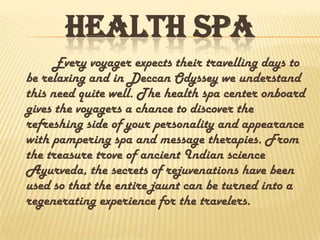 HEALTH SPA
Every voyager expects their travelling days to
be relaxing and in Deccan Odyssey we understand
this need quite well. The health spa center onboard
gives the voyagers a chance to discover the
refreshing side of your personality and appearance
with pampering spa and message therapies. From
the treasure trove of ancient Indian science
Ayurveda, the secrets of rejuvenations have been
used so that the entire jaunt can be turned into a
regenerating experience for the travelers.
 