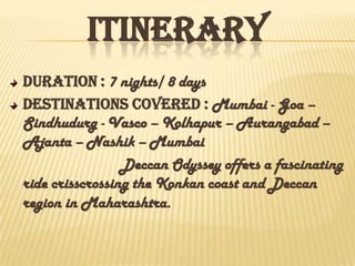 ITINERARY
Duration : 7 nights/ 8 days
Destinations covered : Mumbai - Goa –
Sindhudurg - Vasco – Kolhapur – Aurangabad –
Ajanta – Nashik – Mumbai
Deccan Odyssey offers a fascinating
ride crisscrossing the Konkan coast and Deccan
region in Maharashtra.
 