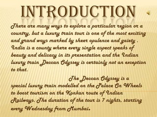 INTRODUCTION
There are many ways to explore a particular region or a
country, but a luxury train tour is one of the most exciting
and grand ways marked by sheer opulence and gaiety .
India is a county where every single aspect speaks of
beauty and delicacy in its presentation and the Indian
luxury train Deccan Odyssey is certainly not an exception
to that.
The Deccan Odyssey is a
special luxury train modelled on the Palace On Wheels
to boost tourism on the Konkan route of Indian
Railways. The duration of the tour is 7 nights, starting
every Wednesday from Mumbai.
 