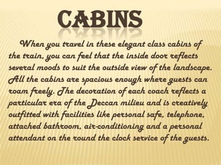 CABINS
When you travel in these elegant class cabins of
the train, you can feel that the inside door reflects
several moods to suit the outside view of the landscape.
All the cabins are spacious enough where guests can
roam freely. The decoration of each coach reflects a
particular era of the Deccan milieu and is creatively
outfitted with facilities like personal safe, telephone,
attached bathroom, air-conditioning and a personal
attendant on the round the clock service of the guests.
 
