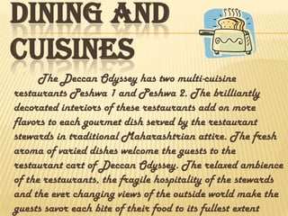 DINING AND
CUISINES
The Deccan Odyssey has two multi-cuisine
restaurants Peshwa 1 and Peshwa 2. The brilliantly
decorated interiors of these restaurants add on more
flavors to each gourmet dish served by the restaurant
stewards in traditional Maharashtrian attire. The fresh
aroma of varied dishes welcome the guests to the
restaurant cart of Deccan Odyssey. The relaxed ambience
of the restaurants, the fragile hospitality of the stewards
and the ever changing views of the outside world make the
guests savor each bite of their food to its fullest extent
 