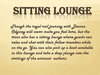 SITTING LOUNGE
Though the royal rail journey with Deccan
Odyssey will never make you feel bore, but the
train also has a sitting lounge where guests can
relax and chat with their fellow travelers while
on the go. You can also pick up a book available
in this lounge and take a deep plunge into the
writings of the eminent authors.
 
