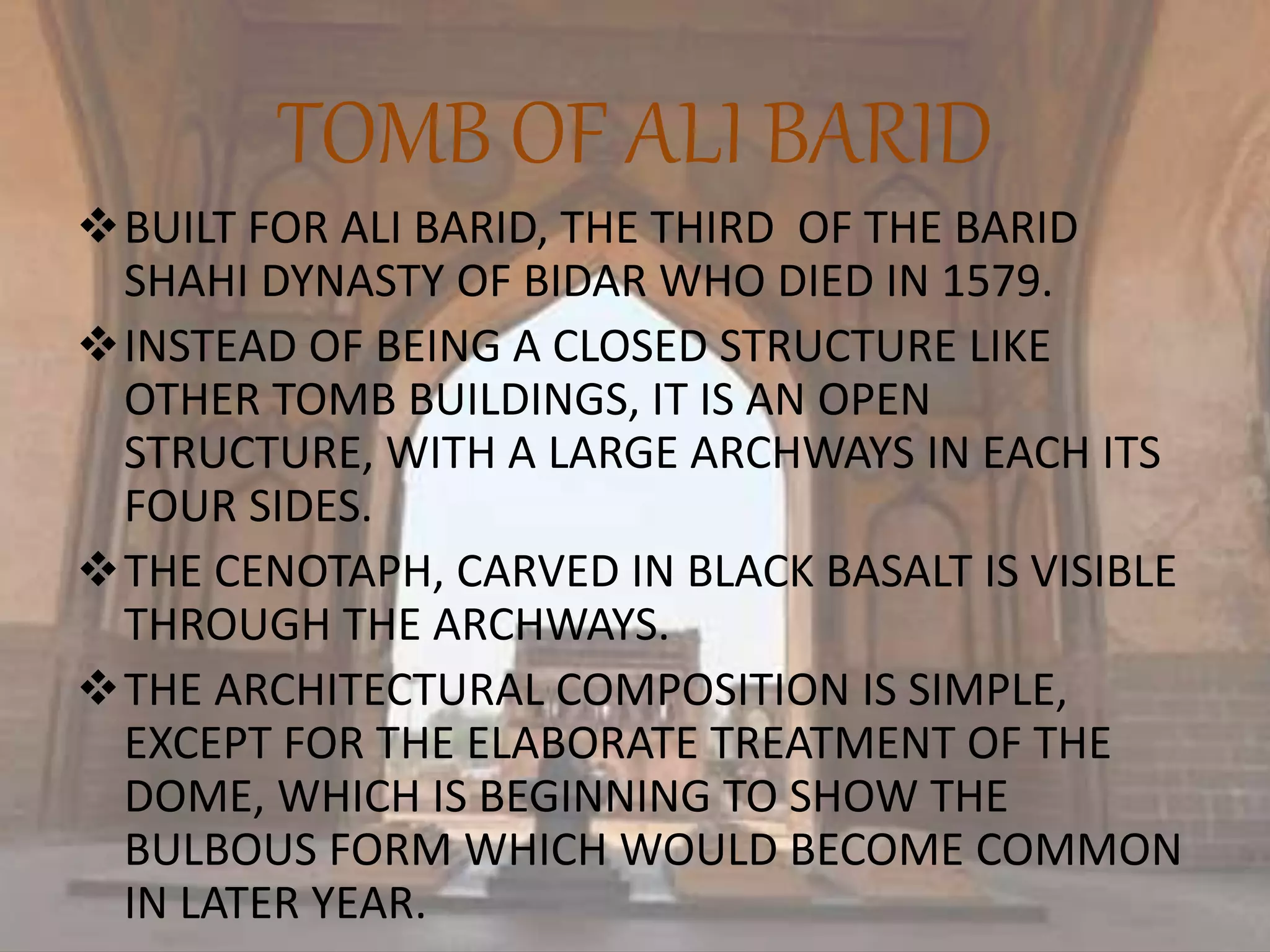 TOMB OF ALI BARID
BUILT FOR ALI BARID, THE THIRD OF THE BARID
SHAHI DYNASTY OF BIDAR WHO DIED IN 1579.
INSTEAD OF BEING A CLOSED STRUCTURE LIKE
OTHER TOMB BUILDINGS, IT IS AN OPEN
STRUCTURE, WITH A LARGE ARCHWAYS IN EACH ITS
FOUR SIDES.
THE CENOTAPH, CARVED IN BLACK BASALT IS VISIBLE
THROUGH THE ARCHWAYS.
THE ARCHITECTURAL COMPOSITION IS SIMPLE,
EXCEPT FOR THE ELABORATE TREATMENT OF THE
DOME, WHICH IS BEGINNING TO SHOW THE
BULBOUS FORM WHICH WOULD BECOME COMMON
IN LATER YEAR.
 
