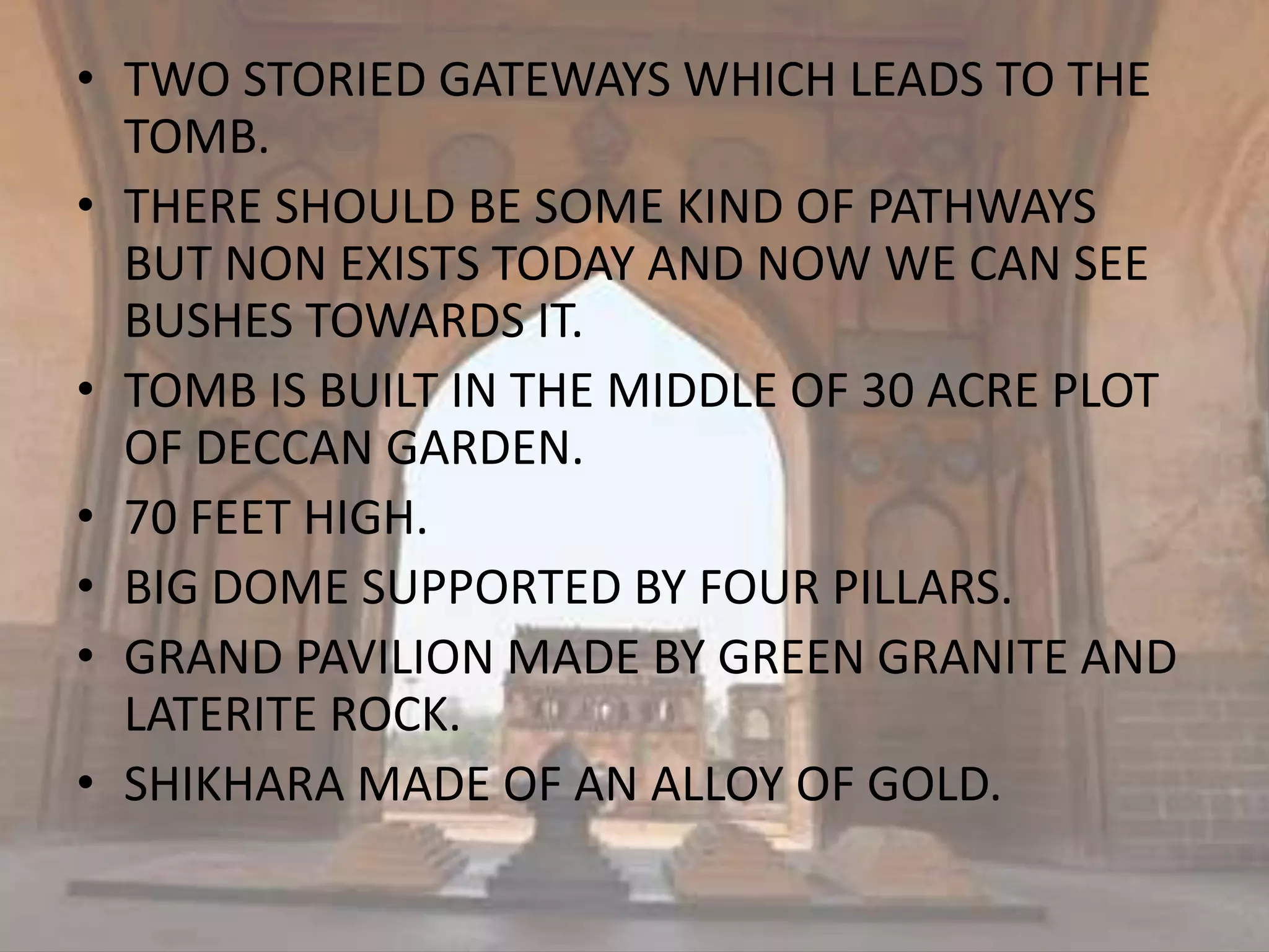 • TWO STORIED GATEWAYS WHICH LEADS TO THE
TOMB.
• THERE SHOULD BE SOME KIND OF PATHWAYS
BUT NON EXISTS TODAY AND NOW WE CAN SEE
BUSHES TOWARDS IT.
• TOMB IS BUILT IN THE MIDDLE OF 30 ACRE PLOT
OF DECCAN GARDEN.
• 70 FEET HIGH.
• BIG DOME SUPPORTED BY FOUR PILLARS.
• GRAND PAVILION MADE BY GREEN GRANITE AND
LATERITE ROCK.
• SHIKHARA MADE OF AN ALLOY OF GOLD.
 
