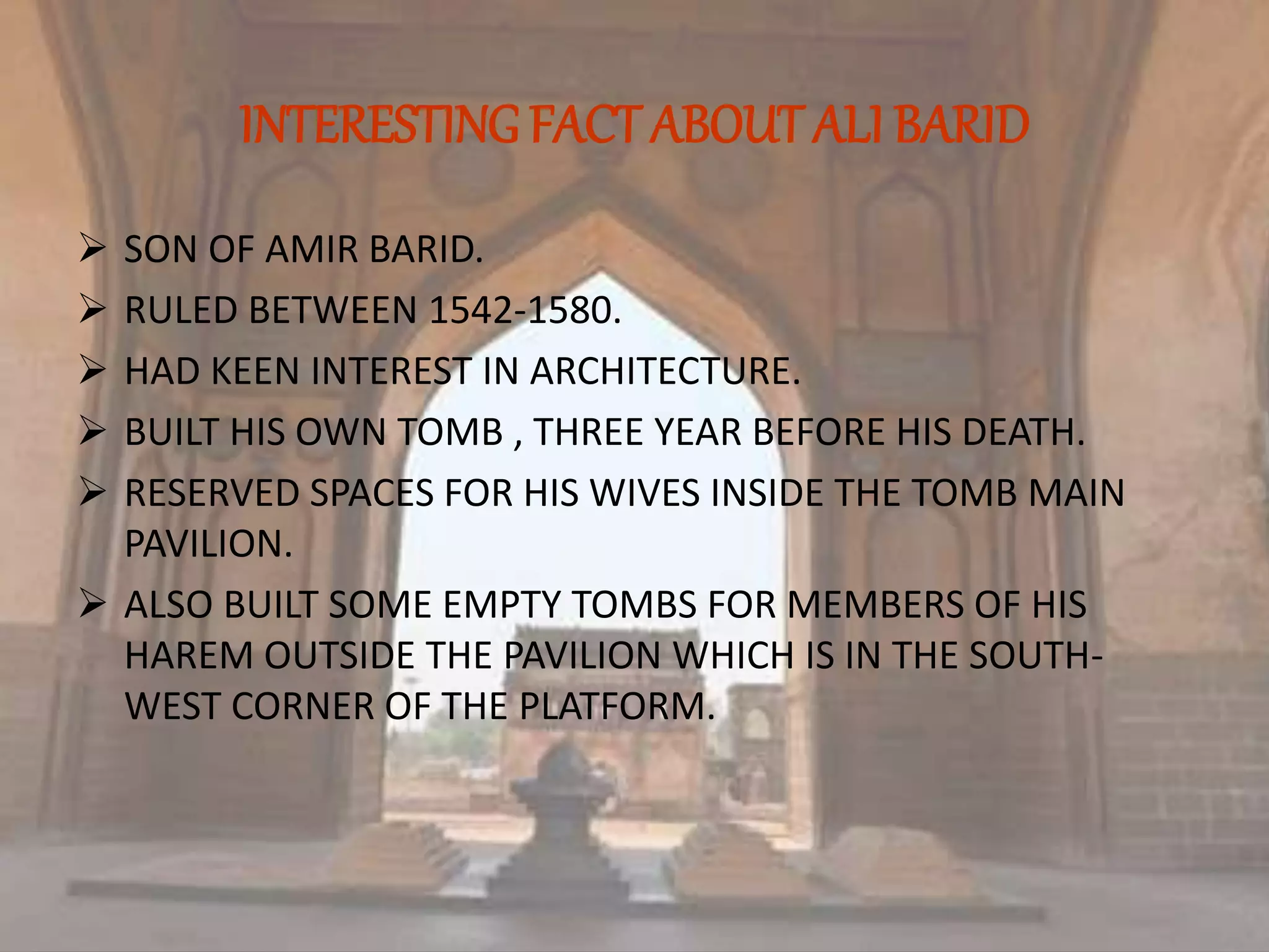 INTERESTING FACT ABOUT ALI BARID
 SON OF AMIR BARID.
 RULED BETWEEN 1542-1580.
 HAD KEEN INTEREST IN ARCHITECTURE.
 BUILT HIS OWN TOMB , THREE YEAR BEFORE HIS DEATH.
 RESERVED SPACES FOR HIS WIVES INSIDE THE TOMB MAIN
PAVILION.
 ALSO BUILT SOME EMPTY TOMBS FOR MEMBERS OF HIS
HAREM OUTSIDE THE PAVILION WHICH IS IN THE SOUTH-
WEST CORNER OF THE PLATFORM.
 