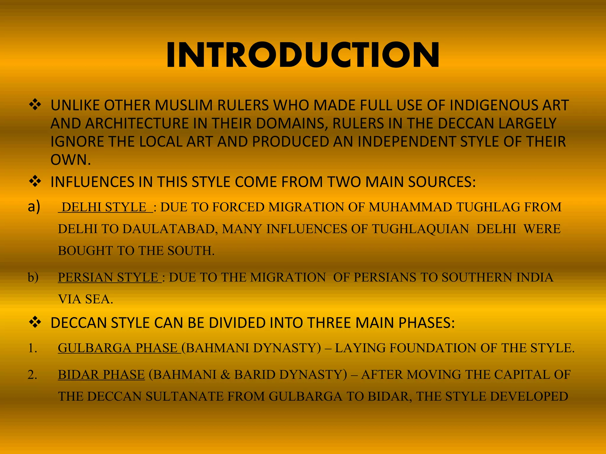 INTRODUCTION
 UNLIKE OTHER MUSLIM RULERS WHO MADE FULL USE OF INDIGENOUS ART
AND ARCHITECTURE IN THEIR DOMAINS, RULERS IN THE DECCAN LARGELY
IGNORE THE LOCAL ART AND PRODUCED AN INDEPENDENT STYLE OF THEIR
OWN.
 INFLUENCES IN THIS STYLE COME FROM TWO MAIN SOURCES:
a) DELHI STYLE : DUE TO FORCED MIGRATION OF MUHAMMAD TUGHLAG FROM
DELHI TO DAULATABAD, MANY INFLUENCES OF TUGHLAQUIAN DELHI WERE
BOUGHT TO THE SOUTH.
b) PERSIAN STYLE : DUE TO THE MIGRATION OF PERSIANS TO SOUTHERN INDIA
VIA SEA.
 DECCAN STYLE CAN BE DIVIDED INTO THREE MAIN PHASES:
1. GULBARGA PHASE (BAHMANI DYNASTY) – LAYING FOUNDATION OF THE STYLE.
2. BIDAR PHASE (BAHMANI & BARID DYNASTY) – AFTER MOVING THE CAPITAL OF
THE DECCAN SULTANATE FROM GULBARGA TO BIDAR, THE STYLE DEVELOPED
 