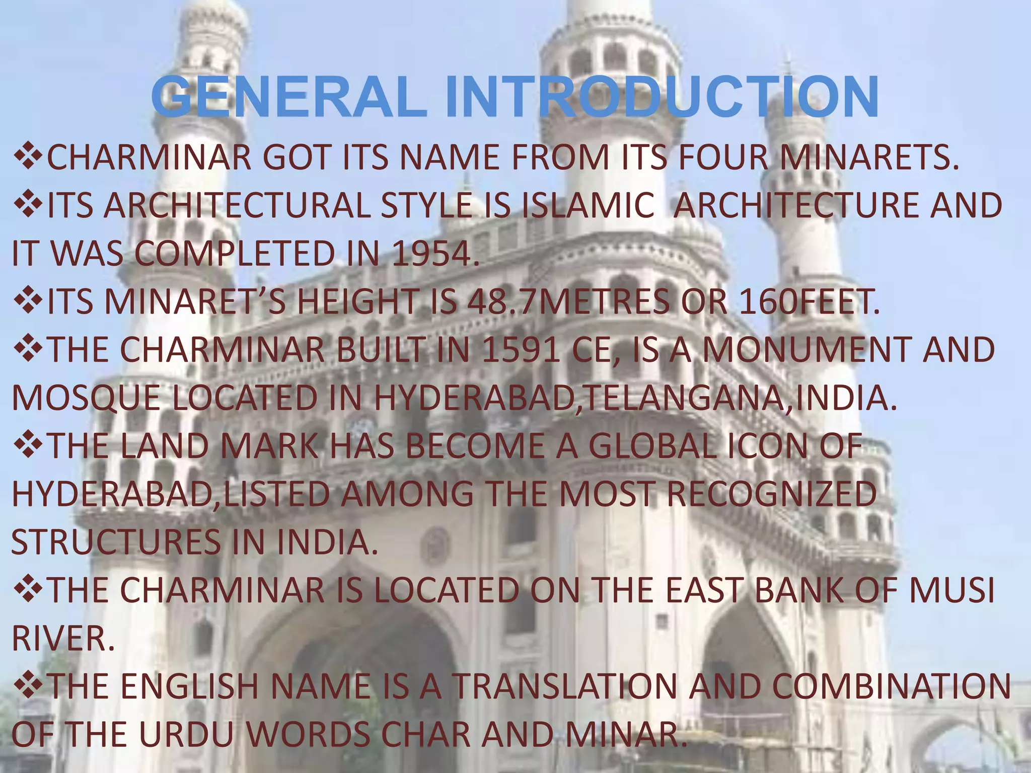 GENERAL INTRODUCTION
CHARMINAR GOT ITS NAME FROM ITS FOUR MINARETS.
ITS ARCHITECTURAL STYLE IS ISLAMIC ARCHITECTURE AND
IT WAS COMPLETED IN 1954.
ITS MINARET’S HEIGHT IS 48.7METRES OR 160FEET.
THE CHARMINAR BUILT IN 1591 CE, IS A MONUMENT AND
MOSQUE LOCATED IN HYDERABAD,TELANGANA,INDIA.
THE LAND MARK HAS BECOME A GLOBAL ICON OF
HYDERABAD,LISTED AMONG THE MOST RECOGNIZED
STRUCTURES IN INDIA.
THE CHARMINAR IS LOCATED ON THE EAST BANK OF MUSI
RIVER.
THE ENGLISH NAME IS A TRANSLATION AND COMBINATION
OF THE URDU WORDS CHAR AND MINAR.
 