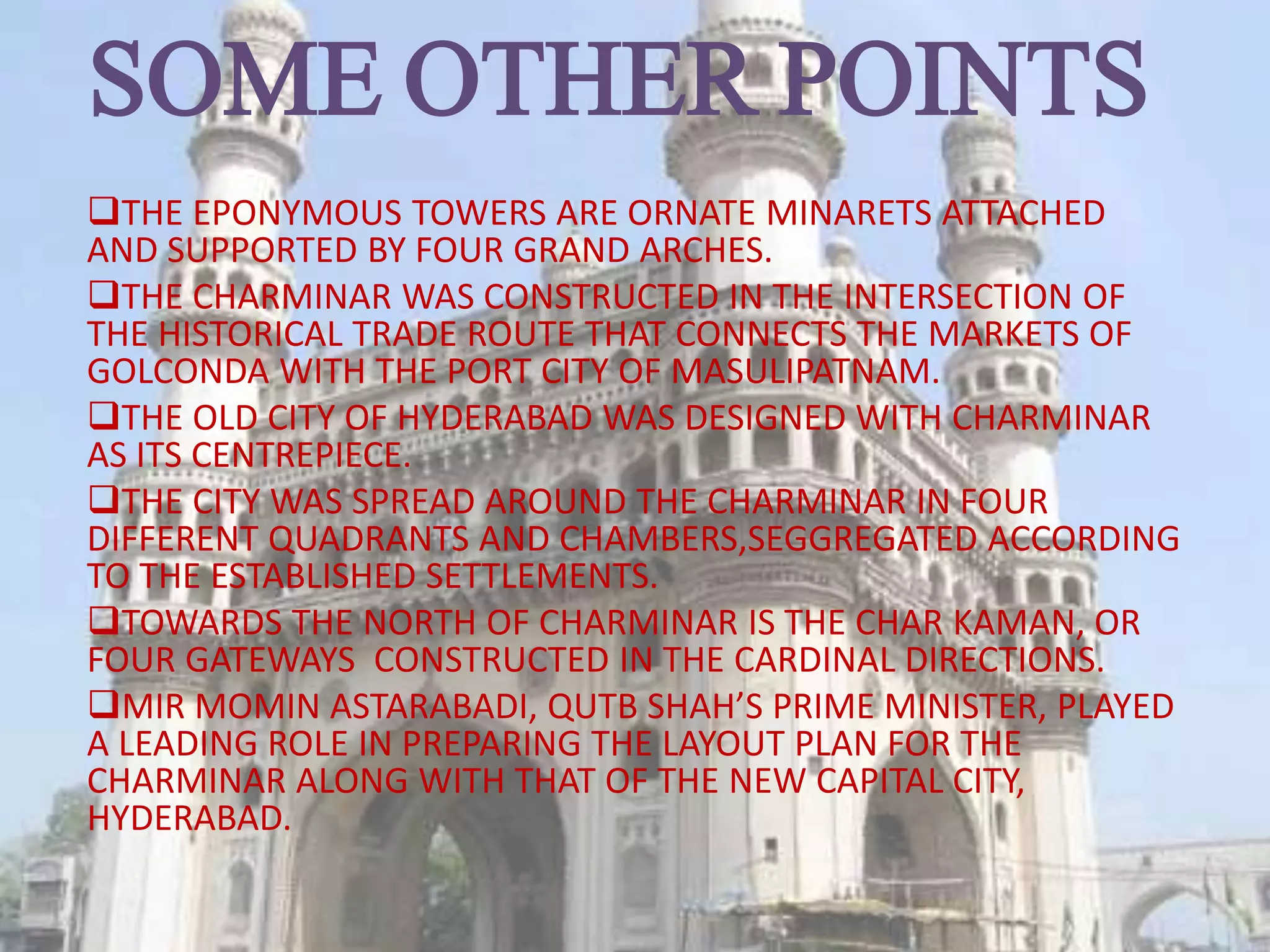 SOME OTHER POINTS
THE EPONYMOUS TOWERS ARE ORNATE MINARETS ATTACHED
AND SUPPORTED BY FOUR GRAND ARCHES.
THE CHARMINAR WAS CONSTRUCTED IN THE INTERSECTION OF
THE HISTORICAL TRADE ROUTE THAT CONNECTS THE MARKETS OF
GOLCONDA WITH THE PORT CITY OF MASULIPATNAM.
THE OLD CITY OF HYDERABAD WAS DESIGNED WITH CHARMINAR
AS ITS CENTREPIECE.
THE CITY WAS SPREAD AROUND THE CHARMINAR IN FOUR
DIFFERENT QUADRANTS AND CHAMBERS,SEGGREGATED ACCORDING
TO THE ESTABLISHED SETTLEMENTS.
TOWARDS THE NORTH OF CHARMINAR IS THE CHAR KAMAN, OR
FOUR GATEWAYS CONSTRUCTED IN THE CARDINAL DIRECTIONS.
MIR MOMIN ASTARABADI, QUTB SHAH’S PRIME MINISTER, PLAYED
A LEADING ROLE IN PREPARING THE LAYOUT PLAN FOR THE
CHARMINAR ALONG WITH THAT OF THE NEW CAPITAL CITY,
HYDERABAD.
 