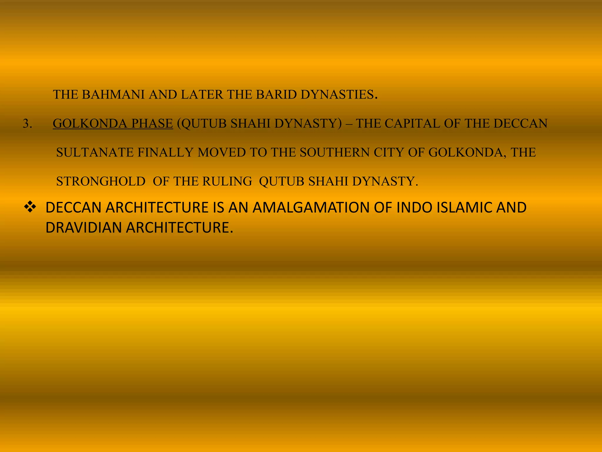 THE BAHMANI AND LATER THE BARID DYNASTIES.
3. GOLKONDA PHASE (QUTUB SHAHI DYNASTY) – THE CAPITAL OF THE DECCAN
SULTANATE FINALLY MOVED TO THE SOUTHERN CITY OF GOLKONDA, THE
STRONGHOLD OF THE RULING QUTUB SHAHI DYNASTY.
 DECCAN ARCHITECTURE IS AN AMALGAMATION OF INDO ISLAMIC AND
DRAVIDIAN ARCHITECTURE.
 