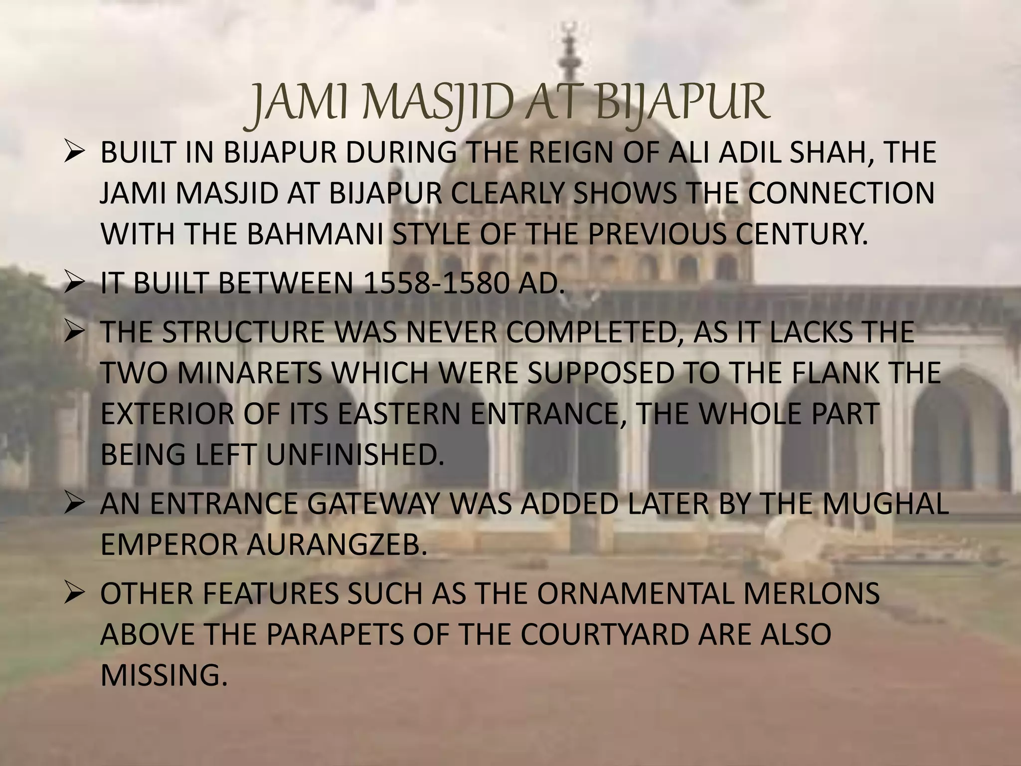 JAMI MASJID AT BIJAPUR
 BUILT IN BIJAPUR DURING THE REIGN OF ALI ADIL SHAH, THE
JAMI MASJID AT BIJAPUR CLEARLY SHOWS THE CONNECTION
WITH THE BAHMANI STYLE OF THE PREVIOUS CENTURY.
 IT BUILT BETWEEN 1558-1580 AD.
 THE STRUCTURE WAS NEVER COMPLETED, AS IT LACKS THE
TWO MINARETS WHICH WERE SUPPOSED TO THE FLANK THE
EXTERIOR OF ITS EASTERN ENTRANCE, THE WHOLE PART
BEING LEFT UNFINISHED.
 AN ENTRANCE GATEWAY WAS ADDED LATER BY THE MUGHAL
EMPEROR AURANGZEB.
 OTHER FEATURES SUCH AS THE ORNAMENTAL MERLONS
ABOVE THE PARAPETS OF THE COURTYARD ARE ALSO
MISSING.
 