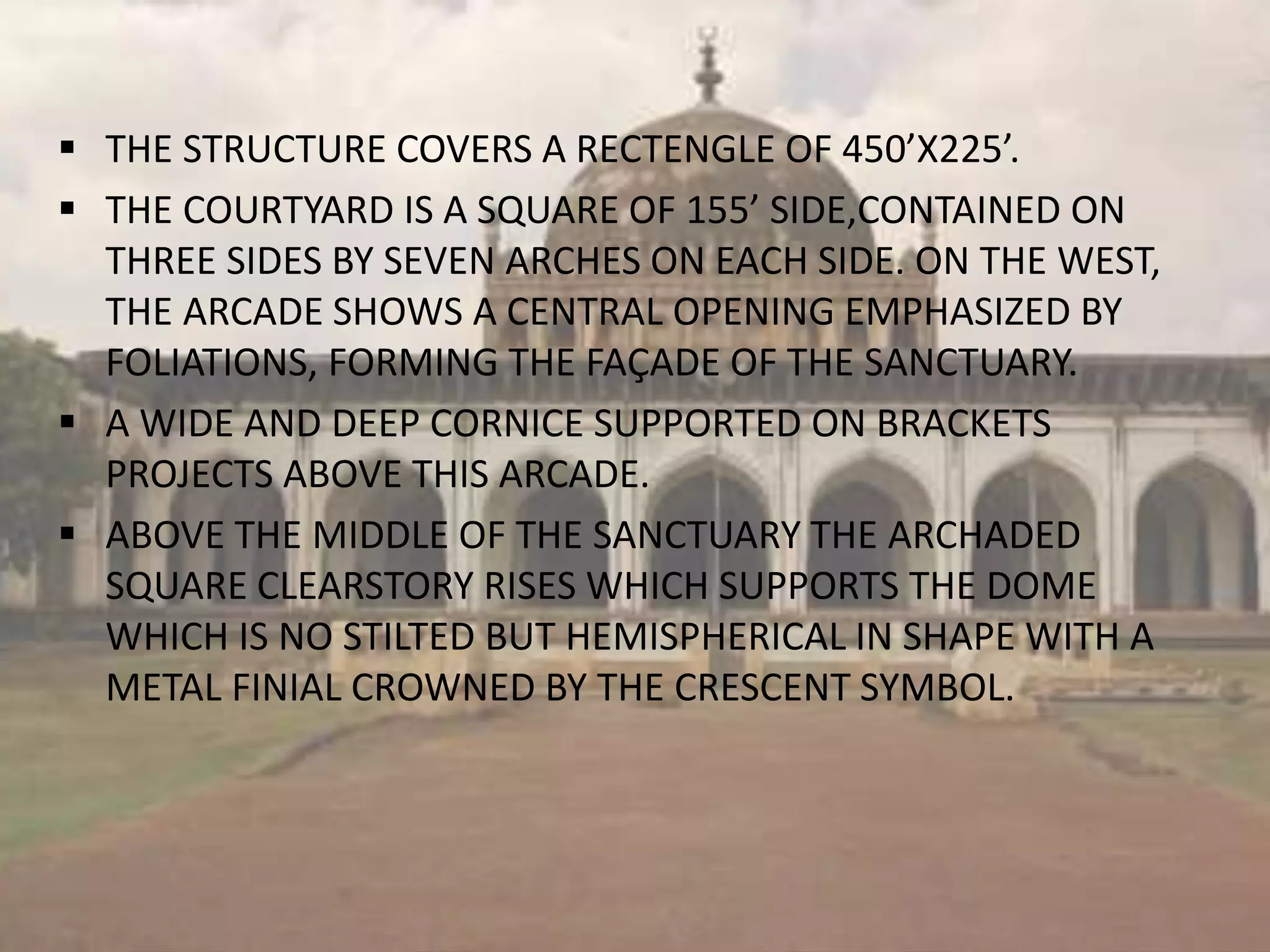  THE STRUCTURE COVERS A RECTENGLE OF 450’X225’.
 THE COURTYARD IS A SQUARE OF 155’ SIDE,CONTAINED ON
THREE SIDES BY SEVEN ARCHES ON EACH SIDE. ON THE WEST,
THE ARCADE SHOWS A CENTRAL OPENING EMPHASIZED BY
FOLIATIONS, FORMING THE FAÇADE OF THE SANCTUARY.
 A WIDE AND DEEP CORNICE SUPPORTED ON BRACKETS
PROJECTS ABOVE THIS ARCADE.
 ABOVE THE MIDDLE OF THE SANCTUARY THE ARCHADED
SQUARE CLEARSTORY RISES WHICH SUPPORTS THE DOME
WHICH IS NO STILTED BUT HEMISPHERICAL IN SHAPE WITH A
METAL FINIAL CROWNED BY THE CRESCENT SYMBOL.
 