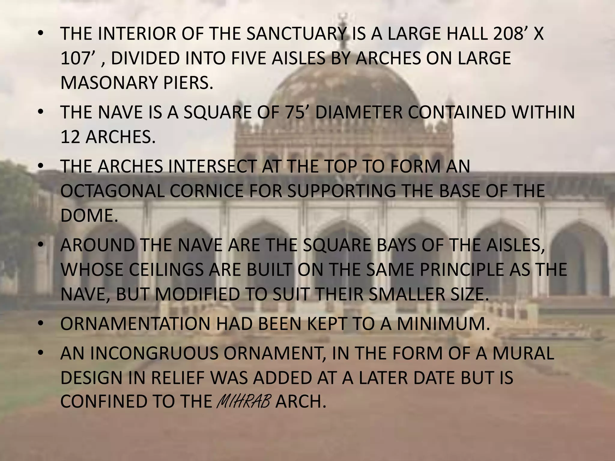 • THE INTERIOR OF THE SANCTUARY IS A LARGE HALL 208’ X
107’ , DIVIDED INTO FIVE AISLES BY ARCHES ON LARGE
MASONARY PIERS.
• THE NAVE IS A SQUARE OF 75’ DIAMETER CONTAINED WITHIN
12 ARCHES.
• THE ARCHES INTERSECT AT THE TOP TO FORM AN
OCTAGONAL CORNICE FOR SUPPORTING THE BASE OF THE
DOME.
• AROUND THE NAVE ARE THE SQUARE BAYS OF THE AISLES,
WHOSE CEILINGS ARE BUILT ON THE SAME PRINCIPLE AS THE
NAVE, BUT MODIFIED TO SUIT THEIR SMALLER SIZE.
• ORNAMENTATION HAD BEEN KEPT TO A MINIMUM.
• AN INCONGRUOUS ORNAMENT, IN THE FORM OF A MURAL
DESIGN IN RELIEF WAS ADDED AT A LATER DATE BUT IS
CONFINED TO THE MIHRAB ARCH.
 