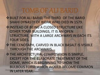 TOMB OF ALI BARID
BUILT FOR ALI BARID, THE THIRD OF THE BARID
SHAHI DYNASTY OF BIDAR WHO DIED IN 1579.
INSTEAD OF BEING A CLOSED STRUCTURE LIKE
OTHER TOMB BUILDINGS, IT IS AN OPEN
STRUCTURE, WITH A LARGE ARCHWAYS IN EACH ITS
FOUR SIDES.
THE CENOTAPH, CARVED IN BLACK BASALT IS VISIBLE
THROUGH THE ARCHWAYS.
THE ARCHITECTURAL COMPOSITION IS SIMPLE,
EXCEPT FOR THE ELABORATE TREATMENT OF THE
DOME, WHICH IS BEGINNING TO SHOW THE
BULBOUS FORM WHICH WOULD BECOME COMMON
IN LATER YEAR.
 