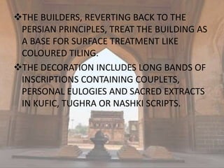 THE BUILDERS, REVERTING BACK TO THE
PERSIAN PRINCIPLES, TREAT THE BUILDING AS
A BASE FOR SURFACE TREATMENT LIKE
COLOURED TILING.
THE DECORATION INCLUDES LONG BANDS OF
INSCRIPTIONS CONTAINING COUPLETS,
PERSONAL EULOGIES AND SACRED EXTRACTS
IN KUFIC, TUGHRA OR NASHKI SCRIPTS.
 