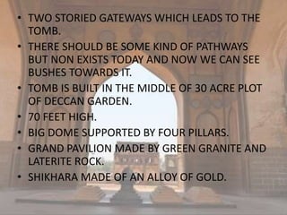 • TWO STORIED GATEWAYS WHICH LEADS TO THE
TOMB.
• THERE SHOULD BE SOME KIND OF PATHWAYS
BUT NON EXISTS TODAY AND NOW WE CAN SEE
BUSHES TOWARDS IT.
• TOMB IS BUILT IN THE MIDDLE OF 30 ACRE PLOT
OF DECCAN GARDEN.
• 70 FEET HIGH.
• BIG DOME SUPPORTED BY FOUR PILLARS.
• GRAND PAVILION MADE BY GREEN GRANITE AND
LATERITE ROCK.
• SHIKHARA MADE OF AN ALLOY OF GOLD.
 