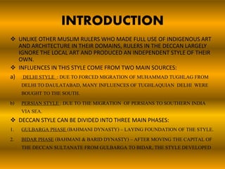 INTRODUCTION
 UNLIKE OTHER MUSLIM RULERS WHO MADE FULL USE OF INDIGENOUS ART
AND ARCHITECTURE IN THEIR DOMAINS, RULERS IN THE DECCAN LARGELY
IGNORE THE LOCAL ART AND PRODUCED AN INDEPENDENT STYLE OF THEIR
OWN.
 INFLUENCES IN THIS STYLE COME FROM TWO MAIN SOURCES:
a) DELHI STYLE : DUE TO FORCED MIGRATION OF MUHAMMAD TUGHLAG FROM
DELHI TO DAULATABAD, MANY INFLUENCES OF TUGHLAQUIAN DELHI WERE
BOUGHT TO THE SOUTH.
b) PERSIAN STYLE : DUE TO THE MIGRATION OF PERSIANS TO SOUTHERN INDIA
VIA SEA.
 DECCAN STYLE CAN BE DIVIDED INTO THREE MAIN PHASES:
1. GULBARGA PHASE (BAHMANI DYNASTY) – LAYING FOUNDATION OF THE STYLE.
2. BIDAR PHASE (BAHMANI & BARID DYNASTY) – AFTER MOVING THE CAPITAL OF
THE DECCAN SULTANATE FROM GULBARGA TO BIDAR, THE STYLE DEVELOPED
 