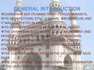GENERAL INTRODUCTION
CHARMINAR GOT ITS NAME FROM ITS FOUR MINARETS.
ITS ARCHITECTURAL STYLE IS ISLAMIC ARCHITECTURE AND
IT WAS COMPLETED IN 1954.
ITS MINARET’S HEIGHT IS 48.7METRES OR 160FEET.
THE CHARMINAR BUILT IN 1591 CE, IS A MONUMENT AND
MOSQUE LOCATED IN HYDERABAD,TELANGANA,INDIA.
THE LAND MARK HAS BECOME A GLOBAL ICON OF
HYDERABAD,LISTED AMONG THE MOST RECOGNIZED
STRUCTURES IN INDIA.
THE CHARMINAR IS LOCATED ON THE EAST BANK OF MUSI
RIVER.
THE ENGLISH NAME IS A TRANSLATION AND COMBINATION
OF THE URDU WORDS CHAR AND MINAR.
 