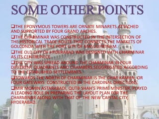 SOME OTHER POINTS
THE EPONYMOUS TOWERS ARE ORNATE MINARETS ATTACHED
AND SUPPORTED BY FOUR GRAND ARCHES.
THE CHARMINAR WAS CONSTRUCTED IN THE INTERSECTION OF
THE HISTORICAL TRADE ROUTE THAT CONNECTS THE MARKETS OF
GOLCONDA WITH THE PORT CITY OF MASULIPATNAM.
THE OLD CITY OF HYDERABAD WAS DESIGNED WITH CHARMINAR
AS ITS CENTREPIECE.
THE CITY WAS SPREAD AROUND THE CHARMINAR IN FOUR
DIFFERENT QUADRANTS AND CHAMBERS,SEGGREGATED ACCORDING
TO THE ESTABLISHED SETTLEMENTS.
TOWARDS THE NORTH OF CHARMINAR IS THE CHAR KAMAN, OR
FOUR GATEWAYS CONSTRUCTED IN THE CARDINAL DIRECTIONS.
MIR MOMIN ASTARABADI, QUTB SHAH’S PRIME MINISTER, PLAYED
A LEADING ROLE IN PREPARING THE LAYOUT PLAN FOR THE
CHARMINAR ALONG WITH THAT OF THE NEW CAPITAL CITY,
HYDERABAD.
 