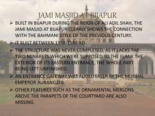 JAMI MASJID AT BIJAPUR
 BUILT IN BIJAPUR DURING THE REIGN OF ALI ADIL SHAH, THE
JAMI MASJID AT BIJAPUR CLEARLY SHOWS THE CONNECTION
WITH THE BAHMANI STYLE OF THE PREVIOUS CENTURY.
 IT BUILT BETWEEN 1558-1580 AD.
 THE STRUCTURE WAS NEVER COMPLETED, AS IT LACKS THE
TWO MINARETS WHICH WERE SUPPOSED TO THE FLANK THE
EXTERIOR OF ITS EASTERN ENTRANCE, THE WHOLE PART
BEING LEFT UNFINISHED.
 AN ENTRANCE GATEWAY WAS ADDED LATER BY THE MUGHAL
EMPEROR AURANGZEB.
 OTHER FEATURES SUCH AS THE ORNAMENTAL MERLONS
ABOVE THE PARAPETS OF THE COURTYARD ARE ALSO
MISSING.
 