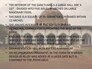 • THE INTERIOR OF THE SANCTUARY IS A LARGE HALL 208’ X
107’ , DIVIDED INTO FIVE AISLES BY ARCHES ON LARGE
MASONARY PIERS.
• THE NAVE IS A SQUARE OF 75’ DIAMETER CONTAINED WITHIN
12 ARCHES.
• THE ARCHES INTERSECT AT THE TOP TO FORM AN
OCTAGONAL CORNICE FOR SUPPORTING THE BASE OF THE
DOME.
• AROUND THE NAVE ARE THE SQUARE BAYS OF THE AISLES,
WHOSE CEILINGS ARE BUILT ON THE SAME PRINCIPLE AS THE
NAVE, BUT MODIFIED TO SUIT THEIR SMALLER SIZE.
• ORNAMENTATION HAD BEEN KEPT TO A MINIMUM.
• AN INCONGRUOUS ORNAMENT, IN THE FORM OF A MURAL
DESIGN IN RELIEF WAS ADDED AT A LATER DATE BUT IS
CONFINED TO THE MIHRAB ARCH.
 