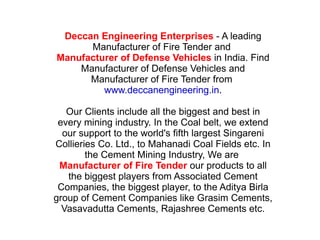 Deccan Engineering Enterprises  - A leading Manufacturer of Fire Tender and  Manufacturer of Defense Vehicles  in India. Find Manufacturer of Defense Vehicles and Manufacturer of Fire Tender from  www.deccanengineering.in . Our Clients include all the biggest and best in every mining industry. In the Coal belt, we extend our support to the world's fifth largest Singareni Collieries Co. Ltd., to Mahanadi Coal Fields etc. In the Cement Mining Industry, We are  Manufacturer of Fire Tender  our products to all the biggest players from Associated Cement Companies, the biggest player, to the Aditya Birla group of Cement Companies like Grasim Cements, Vasavadutta Cements, Rajashree Cements etc. 