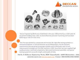 Deccan Engineering Workswas established in the year 1980 primarily as a fabrication &
equipmentbuilding shop. Later, we diversified into precision machining and havebeen
bettering our skill at it ever since.
Our firm wasstarted by a passionate technocratC.M. Ugle after having worked as a
mechanicalengineer in several industries across Maharashtra. Hesaw that part
requirementsweregrowing increasingly complex and to effectively cater to such
requirementshe bought our first CNC machine in 1993. Sincethen wehave supplied high
quality precision machined components, fabricated mechanical assemblies and special
testing equipment acrossthe length and breadth of India.
Plot No. F-39,Deccan Engineering Works, MIDC SatpurNashik- 422007,Maharashtra , India
sales@deccanew.com www.deccanew.com Contact: 09657039991/09657089991
 