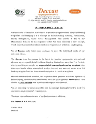 INTRODUCTORY LETTER
We would like to introduce ourselves as a dynamic and professional company offering
Corporate Housekeeping / 5-S Concept in manufacturing Industry, Horticulture,
Pantry Management, Guest House Management, Pest Control & day to day
Maintenance Services to the corporate sector. We have conceived a new concept,
which could take care of all above-mentioned requirements under one single agency.
We at Deccan make tailor–made packages to meet the individual needs of our
esteemed clients.
The Deccan team has access to the latest in cleaning equipment’s, international
cleaning agents, qualified staff for House Keeping, Horticulture as well as Pest Control,
thereby enabling us to offer an unparalleled international quality standard. Our
team can handle above maintained services internal and external areas, with full
back–up support from our international equipment & chemical suppliers.
Once we are shown the premises, our inspection team prepares a detailed report of all
Housekeeping, Horticulture & Pest control areas for your approval. Deccan shall then
submit a Total Solution with a price quote for your consideration.
We are enclosing our company profile, and the concept. Looking forward to meet you
and assess your company’s requirements.
Thanking you and assuring you of our best services at all times.
For Deccan F M S Pvt. Ltd.
Vishnu Patil
Director
1
 
