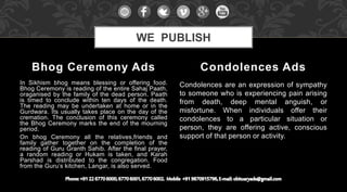 In Sikhism bhog means blessing or offering food.
Bhog Ceremony is reading of the entire Sahaj Paath,
oraganised by the family of the dead person. Paath
is timed to conclude within ten days of the death.
The reading may be undertaken at home or in the
Gurdwara. Its usually takes place on the day of the
cremation. The conclusion of this ceremony called
the Bhog Ceremony marks the end of the mourning
period.
On bhog Ceremony all the relatives,friends and
family gather together on the completion of the
reading of Guru Granth Sahib. After the final prayer,
a random reading or Hukam is taken, and Karah
Parshad is distributed to the congregation. Food
from the Guru’s kitchen, Langar, is also served.
Condolences are an expression of sympathy
to someone who is experiencing pain arising
from death, deep mental anguish, or
misfortune. When individuals offer their
condolences to a particular situation or
person, they are offering active, conscious
support of that person or activity.
Bhog Ceremony Ads Condolences Ads
WE PUBLISH
 