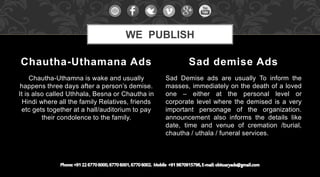 Chautha-Uthamna is wake and usually
happens three days after a person’s demise.
It is also called Uthhala, Besna or Chautha in
Hindi where all the family Relatives, friends
etc gets together at a hall/auditorium to pay
their condolence to the family.
Sad Demise ads are usually To inform the
masses, immediately on the death of a loved
one – either at the personal level or
corporate level where the demised is a very
important personage of the organization.
announcement also informs the details like
date, time and venue of cremation /burial,
chautha / uthala / funeral services.
Chautha-Uthamana Ads Sad demise Ads
WE PUBLISH
 