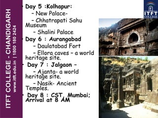 • Day 5 :Kolhapur:
– New Palace-
– Chhatrapati Sahu
Museum
– Shalini Palace
• Day 6 : Aurangabad
– Daulatabad Fort
– Ellora caves – a world
heritage site.
• Day 7 : Jalgaon –
– Ajanta- a world
heritage site.
– Nasik- Ancient
Temples.
• Day 8 : CST, Mumbai;
Arrival at 8 AM
 