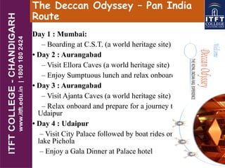 The Deccan Odyssey – Pan India
Route
Day 1 : Mumbai:
– Boarding at C.S.T. (a world heritage site)
• Day 2 : Aurangabad
– Visit Ellora Caves (a world heritage site)
– Enjoy Sumptuous lunch and relax onboard.
• Day 3 : Aurangabad
– Visit Ajanta Caves (a world heritage site)
– Relax onboard and prepare for a journey to
Udaipur
• Day 4 : Udaipur
– Visit City Palace followed by boat rides on
lake Pichola
– Enjoy a Gala Dinner at Palace hotel
 