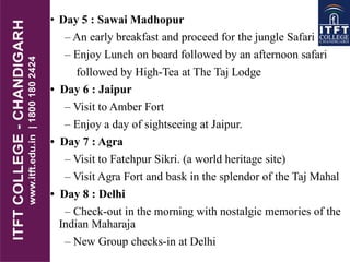 • Day 5 : Sawai Madhopur
– An early breakfast and proceed for the jungle Safari
– Enjoy Lunch on board followed by an afternoon safari
followed by High-Tea at The Taj Lodge
• Day 6 : Jaipur
– Visit to Amber Fort
– Enjoy a day of sightseeing at Jaipur.
• Day 7 : Agra
– Visit to Fatehpur Sikri. (a world heritage site)
– Visit Agra Fort and bask in the splendor of the Taj Mahal
• Day 8 : Delhi
– Check-out in the morning with nostalgic memories of the
Indian Maharaja
– New Group checks-in at Delhi
 