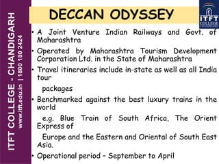 DECCAN ODYSSEY
• A Joint Venture Indian Railways and Govt. of
Maharashtra
• Operated by Maharashtra Tourism Development
Corporation Ltd. in the State of Maharashtra
• Travel itineraries include in-state as well as all India
tour
packages
• Benchmarked against the best luxury trains in the
world
e.g. Blue Train of South Africa, The Orient
Express of
Europe and the Eastern and Oriental of South East
Asia.
• Operational period – September to April
 
