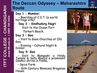 The Deccan Odyssey – Maharashtra
Route
• Day 1 : Mumbai:
– Boarding at C.S.T. (a world
heritage site)
• Day 2 : Sindhudurg Nagri
Visit to the Ocean Fort
Tarkarli Beach.
• Day 3 : Goa
– Visit to Goan Churches at Old
Goa.
– Evening – Cultural Night &
Dinner.
• Day 4: Goa
– Visit to Mangeshi a Hindu
Temple & Safa Masjid a prominent
Islamic shrine in Ponda,
– Spice Farm
– 16th Century Menezes Braganza
House.
 