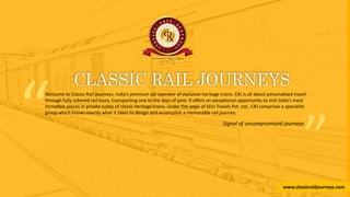 www.classicrailjourneys.com
“Welcome to Classic Rail Journeys, India’s premium rail operator of exclusive heritage trains. CRJ is all about personalized travel
through fully ushered rail tours, transporting one to the days of yore. It offers an exceptional opportunity to visit India’s most
incredible places in private suites of classic heritage trains. Under the aegis of SDU Travels Pvt. Ltd., CRJ comprises a specialist
group which knows exactly what it takes to design and accomplish a memorable rail journey.
”
Signal of uncompromised journeys
www.classicrailjourneys.com
 