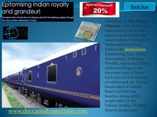 Book Now Travelling on The Deccan Odyssey is not just a royal train journey; it’s a classic experience to explore the varied cultural heritage of Maharashtra and Goa. Explore the destinations Sindhudurg, Goa, Nasik, Aurangabad, Kolhapur, Wardha, Ajanta and Ellora while travelling on this luxurious train of India ! Each city is a rich deposit of culture and art. Enjoy a beach safari at Tarkali beach and the Goa beaches, along with a jungle safari in the Taboda-Andheri Wildlife Reserve awaits you!  www.deccanodysseytrain.com 