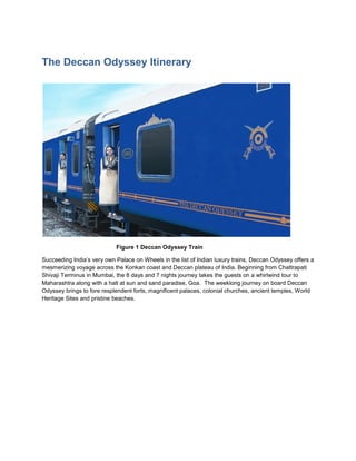 The Deccan Odyssey Itinerary




                            Figure 1 Deccan Odyssey Train

Succeeding India’s very own Palace on Wheels in the list of Indian luxury trains, Deccan Odyssey offers a
mesmerizing voyage across the Konkan coast and Deccan plateau of India. Beginning from Chattrapati
Shivaji Terminus in Mumbai, the 8 days and 7 nights journey takes the guests on a whirlwind tour to
Maharashtra along with a halt at sun and sand paradise, Goa. The weeklong journey on board Deccan
Odyssey brings to fore resplendent forts, magnificent palaces, colonial churches, ancient temples, World
Heritage Sites and pristine beaches.
 