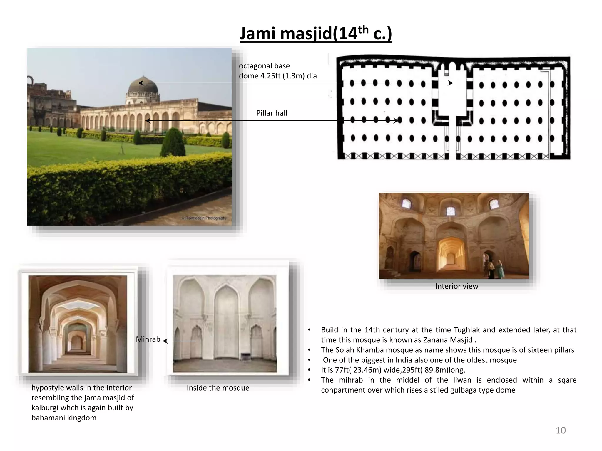 Jami masjid(14th c.)
• Build in the 14th century at the time Tughlak and extended later, at that
time this mosque is known as Zanana Masjid .
• The Solah Khamba mosque as name shows this mosque is of sixteen pillars
• One of the biggest in India also one of the oldest mosque
• It is 77ft( 23.46m) wide,295ft( 89.8m)long.
• The mihrab in the middel of the liwan is enclosed within a sqare
conpartment over which rises a stiled gulbaga type domeInside the mosquehypostyle walls in the interior
resembling the jama masjid of
kalburgi whch is again built by
bahamani kingdom
Mihrab
octagonal base
dome 4.25ft (1.3m) dia
Pillar hall
Interior view
10
 
