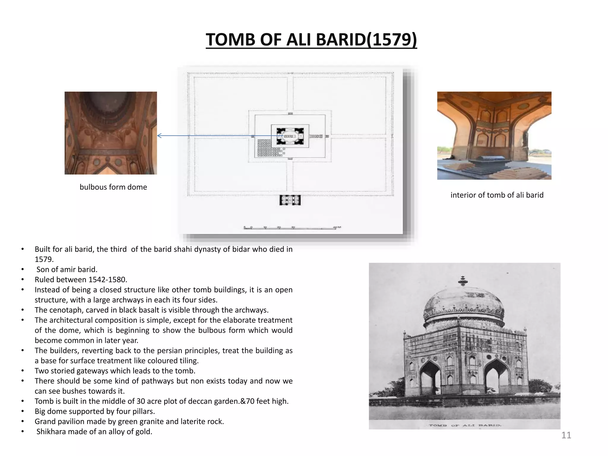 TOMB OF ALI BARID(1579)
bulbous form dome
interior of tomb of ali barid
• Built for ali barid, the third of the barid shahi dynasty of bidar who died in
1579.
• Son of amir barid.
• Ruled between 1542-1580.
• Instead of being a closed structure like other tomb buildings, it is an open
structure, with a large archways in each its four sides.
• The cenotaph, carved in black basalt is visible through the archways.
• The architectural composition is simple, except for the elaborate treatment
of the dome, which is beginning to show the bulbous form which would
become common in later year.
• The builders, reverting back to the persian principles, treat the building as
a base for surface treatment like coloured tiling.
• Two storied gateways which leads to the tomb.
• There should be some kind of pathways but non exists today and now we
can see bushes towards it.
• Tomb is built in the middle of 30 acre plot of deccan garden.&70 feet high.
• Big dome supported by four pillars.
• Grand pavilion made by green granite and laterite rock.
• Shikhara made of an alloy of gold. 11
 