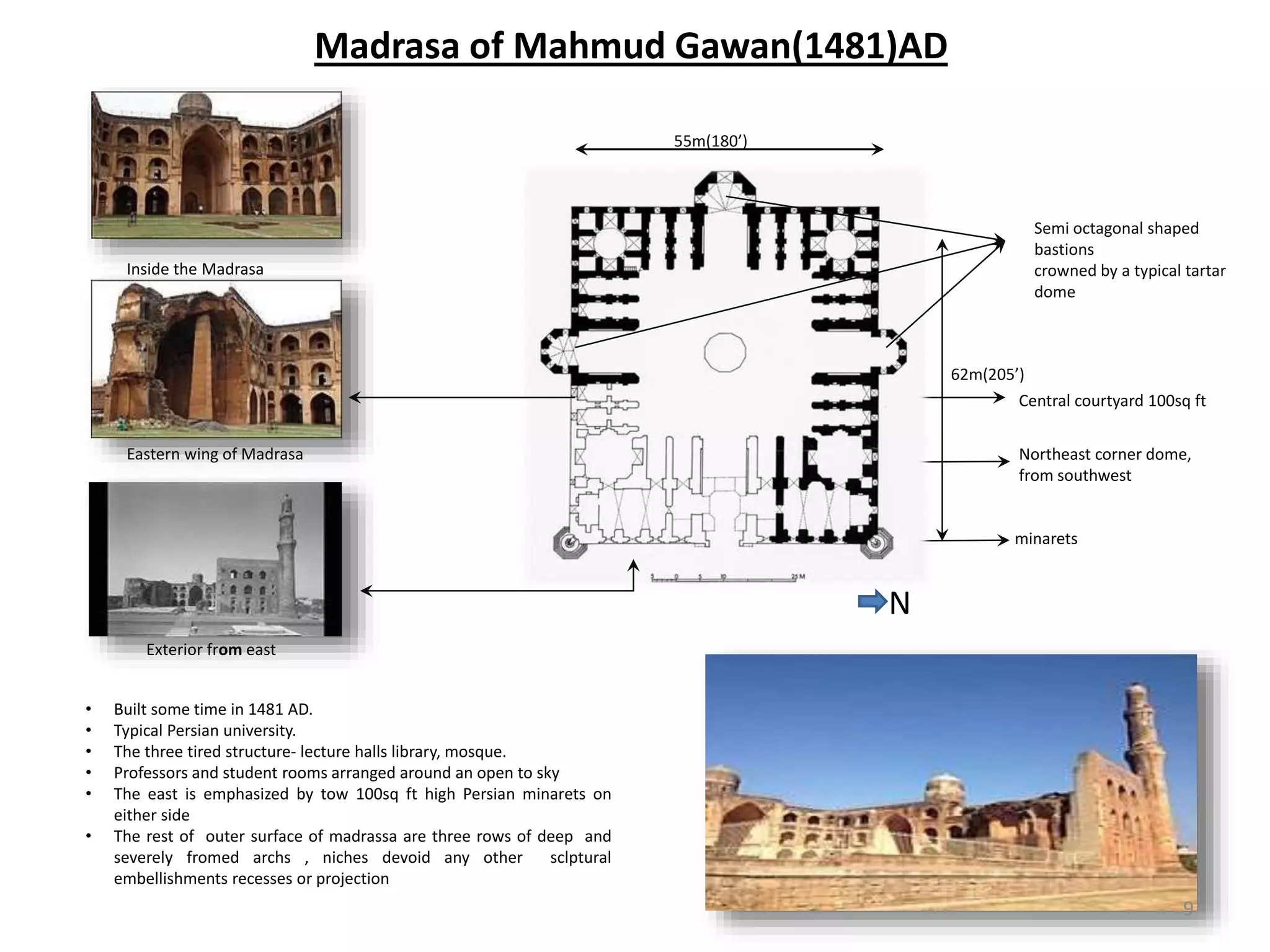Madrasa of Mahmud Gawan(1481)AD
• Built some time in 1481 AD.
• Typical Persian university.
• The three tired structure- lecture halls library, mosque.
• Professors and student rooms arranged around an open to sky
• The east is emphasized by tow 100sq ft high Persian minarets on
either side
• The rest of outer surface of madrassa are three rows of deep and
severely fromed archs , niches devoid any other sclptural
embellishments recesses or projection
9
N
Exterior from east
Northeast corner dome,
from southwest
Eastern wing of Madrasa
Inside the Madrasa
55m(180’)
62m(205’)
Semi octagonal shaped
bastions
crowned by a typical tartar
dome
Central courtyard 100sq ft
minarets
 