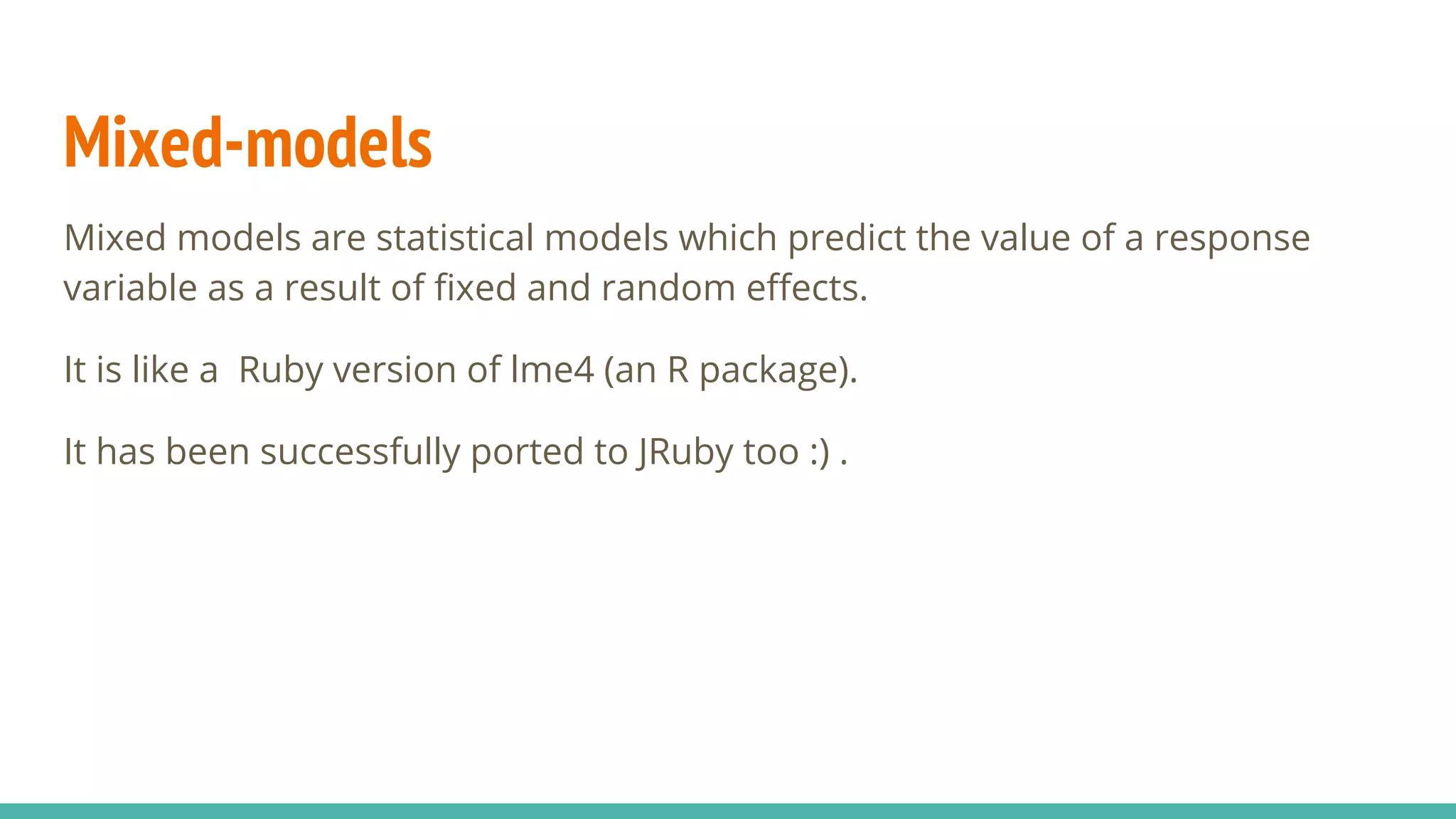 Mixed-models Mixed models are statistical models which predict the value of a response variable as a result of fixed and random effects. It is like a Ruby version of lme4 (an R package). It has been successfully ported to JRuby too :) . 