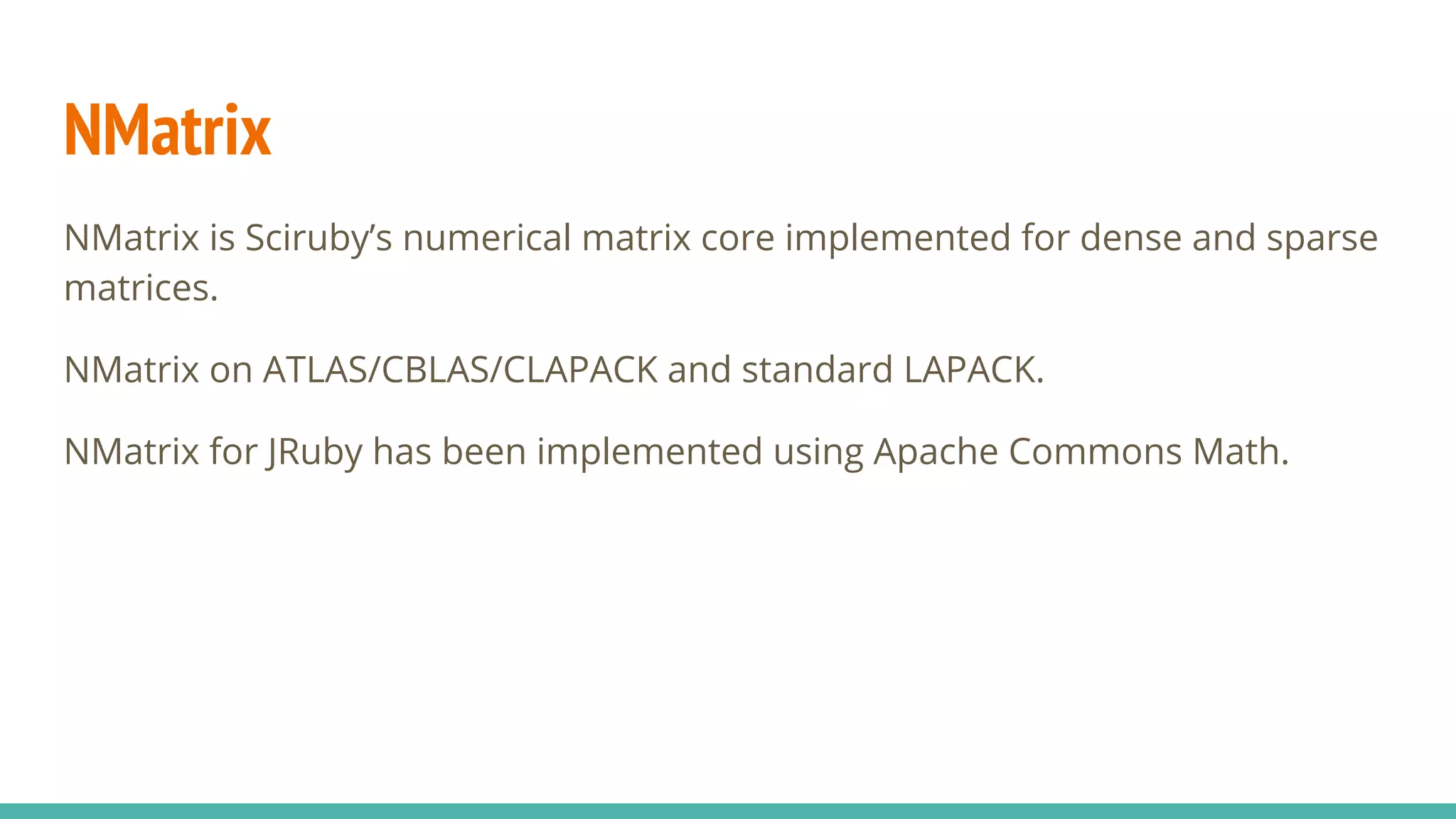 NMatrix NMatrix is Sciruby’s numerical matrix core implemented for dense and sparse matrices. NMatrix on ATLAS/CBLAS/CLAPACK and standard LAPACK. NMatrix for JRuby has been implemented using Apache Commons Math. 
