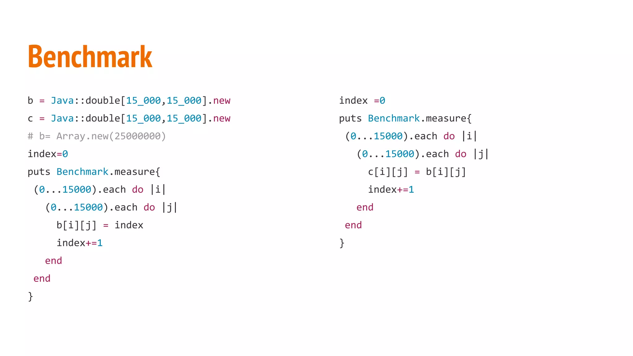 Benchmark b = Java::double[15_000,15_000].new c = Java::double[15_000,15_000].new # b= Array.new(25000000) index=0 puts Benchmark.measure{ (0...15000).each do |i| (0...15000).each do |j| b[i][j] = index index+=1 end end } index =0 puts Benchmark.measure{ (0...15000).each do |i| (0...15000).each do |j| c[i][j] = b[i][j] index+=1 end end } 