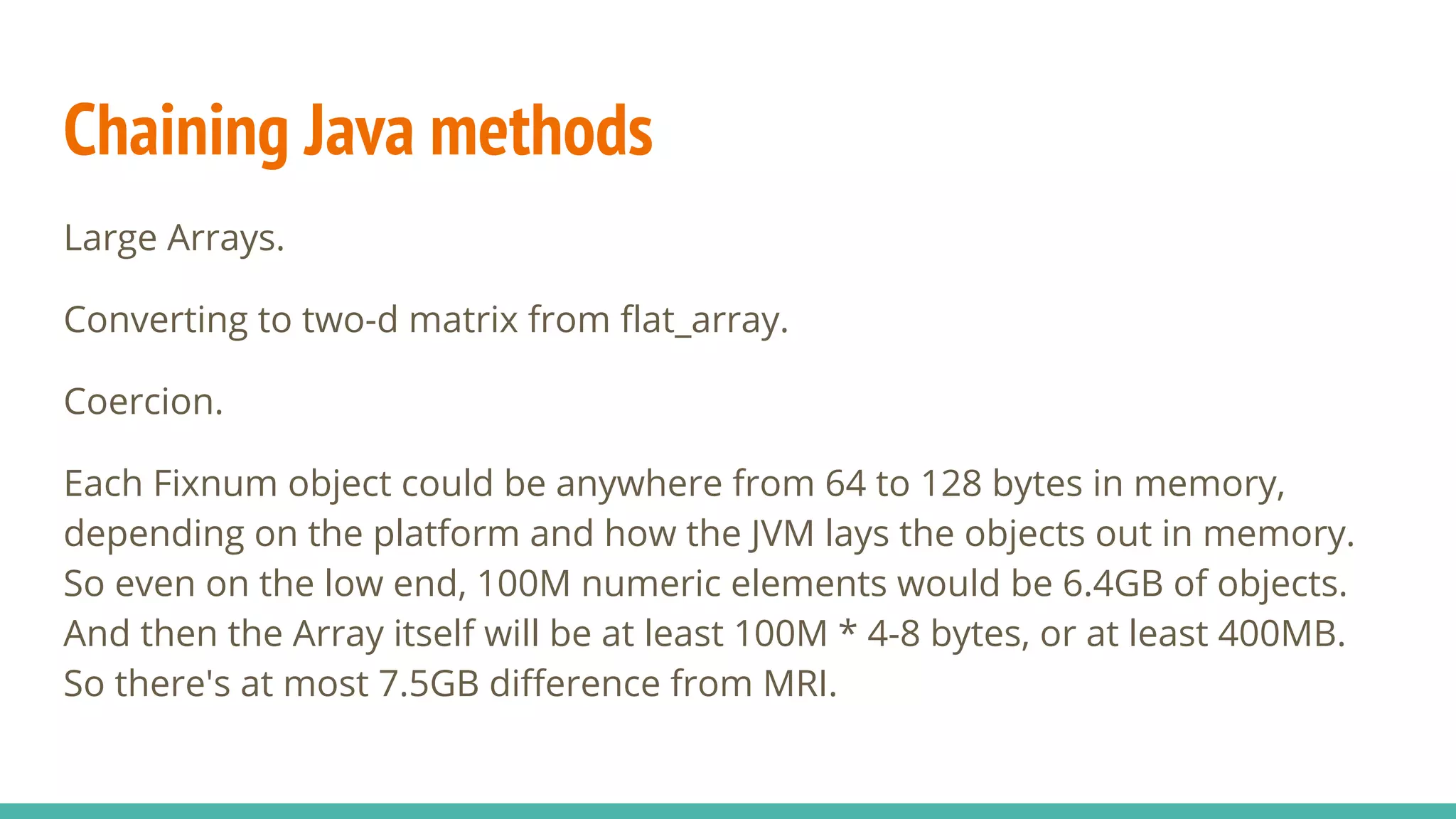 Chaining Java methods Large Arrays. Converting to two-d matrix from flat_array. Coercion. Each Fixnum object could be anywhere from 64 to 128 bytes in memory, depending on the platform and how the JVM lays the objects out in memory. So even on the low end, 100M numeric elements would be 6.4GB of objects. And then the Array itself will be at least 100M * 4-8 bytes, or at least 400MB. So there's at most 7.5GB difference from MRI. 