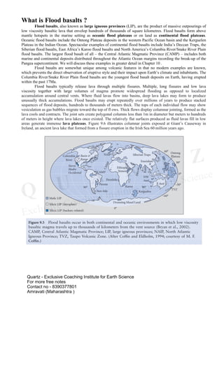 What is Flood basalts ?
Flood basalts, also known as large igneous provinces (LIP), are the product of massive outpourings of
low viscosity basaltic lava that envelop hundreds of thousands of square kilometres. Flood basalts form above
mantle hotspots in the marine setting as oceanic flood plateaus or on land as continental flood plateaus.
Oceanic flood basalts include the Ontong Plateau deposits in the western Pacific Ocean basin and the Kerguelen
Plateau in the Indian Ocean. Spectacular examples of continental flood basalts include India’s Deccan Traps, the
Siberian flood basalts, East Africa’s Karoo flood basalts and North America’s Columbia River/Snake River Plain
flood basalts. The largest flood basalt of all – the Central Atlantic Magmatic Province (CAMP) – includes both
marine and continental deposits distributed throughout the Atlantic Ocean margins recording the break-up of the
Pangea supercontinent. We will discuss these examples in greater detail in Chapter 10 .
Flood basalts are somewhat unique among volcanic features in that no modern examples are known,
which prevents the direct observation of eruptive style and their impact upon Earth’s climate and inhabitants. The
Columbia River/Snake River Plain flood basalts are the youngest flood basalt deposits on Earth, having erupted
within the past 17Ma.
Flood basalts typically release lava through multiple fissures. Multiple, long fissures and low lava
viscosity together with large volumes of magma promote widespread flooding as opposed to localized
accumulation around central vents. Where fluid lavas flow into basins, deep lava lakes may form to produce
unusually thick accumulations. Flood basalts may erupt repeatedly over millions of years to produce stacked
sequences of flood deposits, hundreds to thousands of meters thick. The tops of each individual flow may show
vesiculation as gas bubbles migrate toward the top of fl ows. Thick flows display columnar jointing, formed as the
lava cools and contracts. The joint sets create polygonal columns less than 1m in diameter but meters to hundreds
of meters in height where lava lakes once existed. The relatively flat surfaces produced as fluid lavas fill in low
areas generate immense lava plateaus. Figure 9.6 illustrates columnar joints exposed at Giant’s Causeway in
Ireland, an ancient lava lake that formed from a fissure eruption in the Irish Sea 60 million years ago.
Quartz - Exclusive Coaching Institute for Earth Science
For more free notes
Contact no - 8390377801
Amravati (Maharashtra )
 